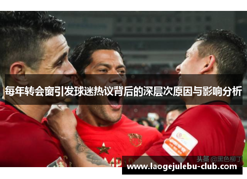 每年转会窗引发球迷热议背后的深层次原因与影响分析