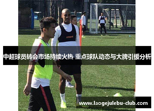 中超球员转会市场持续火热 重点球队动态与大牌引援分析