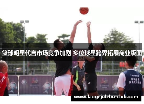篮球明星代言市场竞争加剧 多位球星跨界拓展商业版图