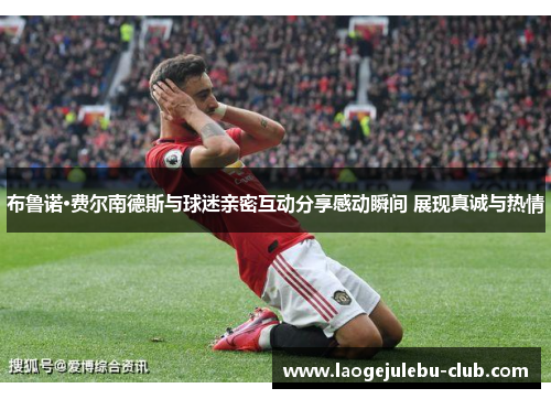布鲁诺·费尔南德斯与球迷亲密互动分享感动瞬间 展现真诚与热情