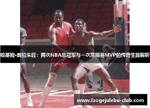哈基姆·奥拉朱旺：两次NBA总冠军与一次常规赛MVP的传奇生涯解析