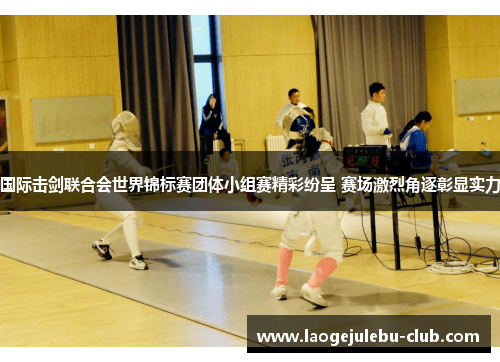 国际击剑联合会世界锦标赛团体小组赛精彩纷呈 赛场激烈角逐彰显实力