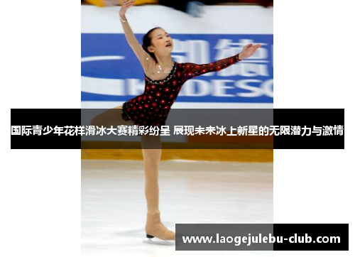 国际青少年花样滑冰大赛精彩纷呈 展现未来冰上新星的无限潜力与激情