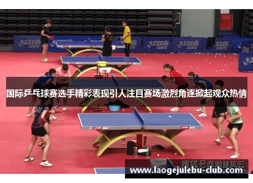 国际乒乓球赛选手精彩表现引人注目赛场激烈角逐掀起观众热情