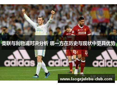 曼联与利物浦对决分析 哪一方在历史与现状中更具优势