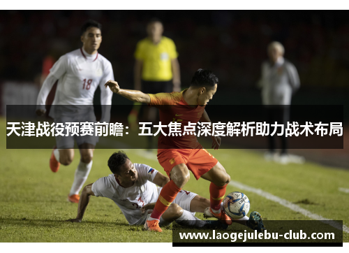 天津战役预赛前瞻：五大焦点深度解析助力战术布局