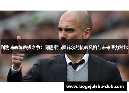 利物浦教练选拔之争：阿隆索与图赫尔的执教风格与未来潜力对比