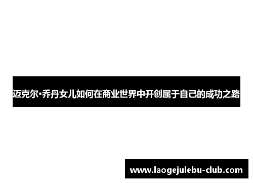 迈克尔·乔丹女儿如何在商业世界中开创属于自己的成功之路