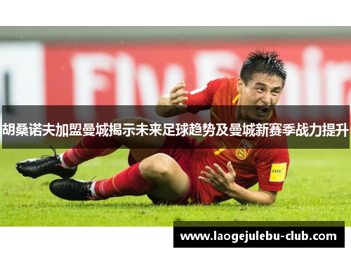 胡桑诺夫加盟曼城揭示未来足球趋势及曼城新赛季战力提升