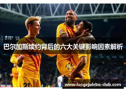 巴尔加斯续约背后的六大关键影响因素解析