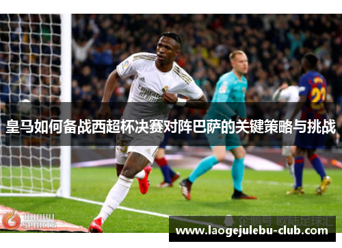 皇马如何备战西超杯决赛对阵巴萨的关键策略与挑战
