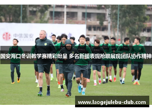 国安海口冬训教学赛精彩纷呈 多名新援表现抢眼展现团队协作精神