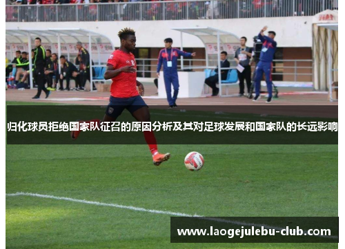 归化球员拒绝国家队征召的原因分析及其对足球发展和国家队的长远影响