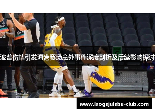 波普伤情引发海港赛场意外事件深度剖析及后续影响探讨
