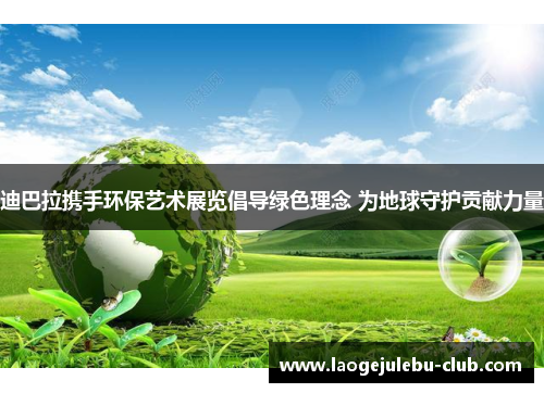 迪巴拉携手环保艺术展览倡导绿色理念 为地球守护贡献力量