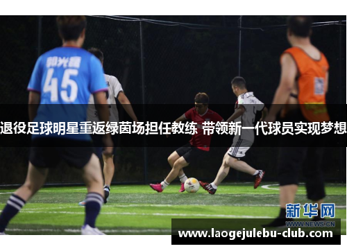 退役足球明星重返绿茵场担任教练 带领新一代球员实现梦想