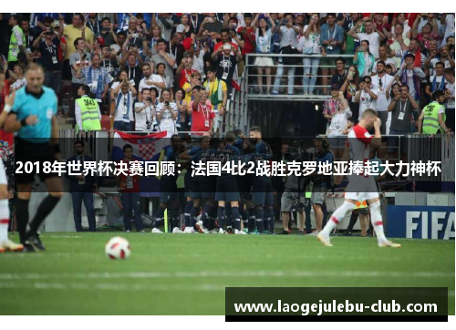 2018年世界杯决赛回顾：法国4比2战胜克罗地亚捧起大力神杯