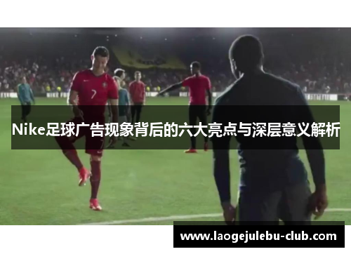 Nike足球广告现象背后的六大亮点与深层意义解析
