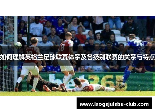 如何理解英格兰足球联赛体系及各级别联赛的关系与特点
