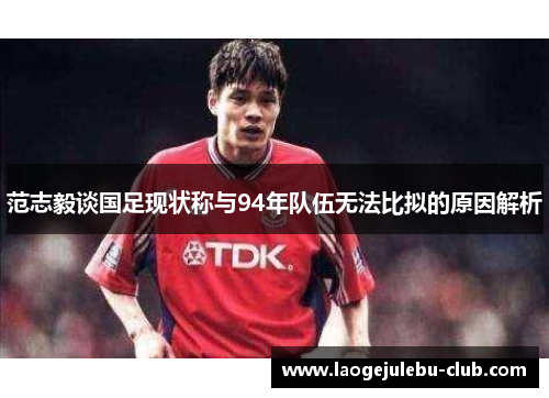 范志毅谈国足现状称与94年队伍无法比拟的原因解析