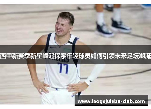 西甲新赛季新星崛起探索年轻球员如何引领未来足坛潮流