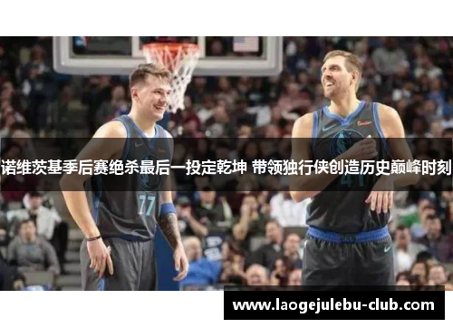 诺维茨基季后赛绝杀最后一投定乾坤 带领独行侠创造历史巅峰时刻