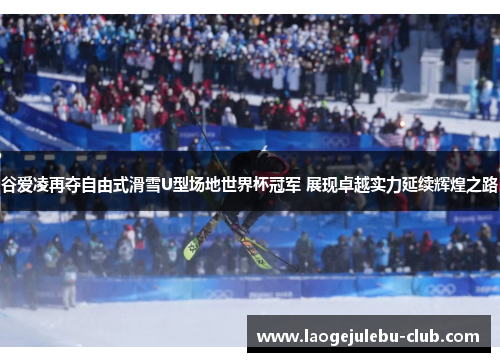 谷爱凌再夺自由式滑雪U型场地世界杯冠军 展现卓越实力延续辉煌之路