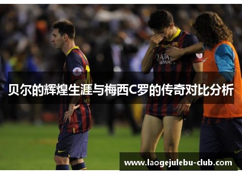 贝尔的辉煌生涯与梅西C罗的传奇对比分析