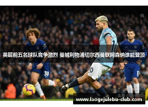 英超前五名球队竞争激烈 曼城利物浦切尔西曼联阿森纳谁能登顶