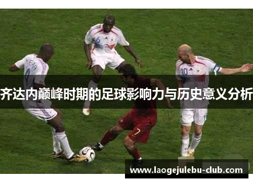 齐达内巅峰时期的足球影响力与历史意义分析