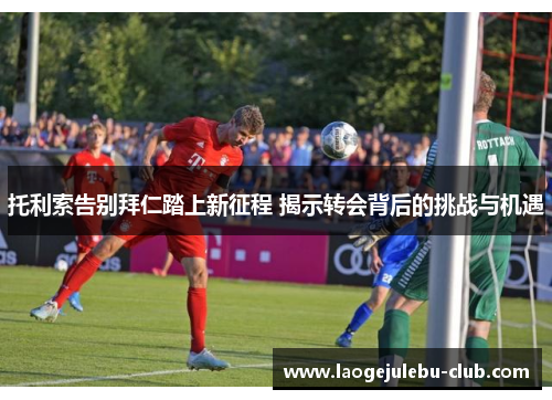 托利索告别拜仁踏上新征程 揭示转会背后的挑战与机遇