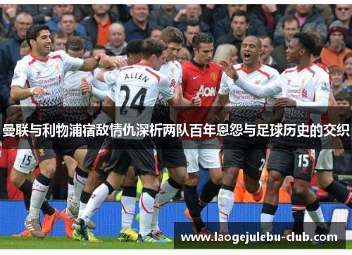 曼联与利物浦宿敌情仇深析两队百年恩怨与足球历史的交织