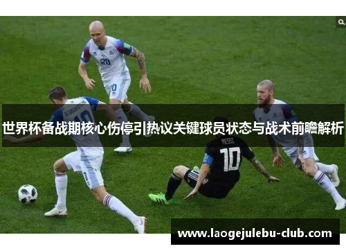 世界杯备战期核心伤停引热议关键球员状态与战术前瞻解析