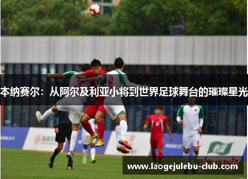 本纳赛尔：从阿尔及利亚小将到世界足球舞台的璀璨星光