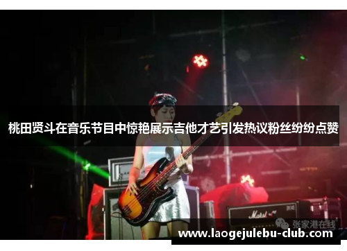 桃田贤斗在音乐节目中惊艳展示吉他才艺引发热议粉丝纷纷点赞