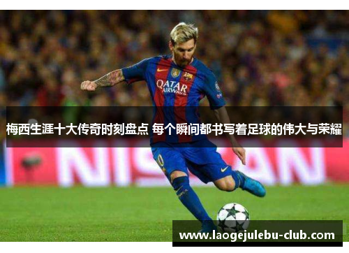 梅西生涯十大传奇时刻盘点 每个瞬间都书写着足球的伟大与荣耀