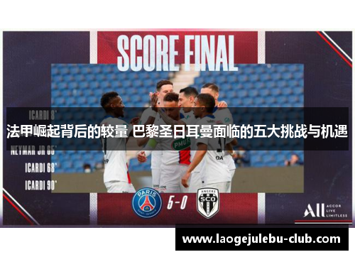 法甲崛起背后的较量 巴黎圣日耳曼面临的五大挑战与机遇