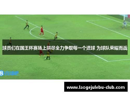 球员们在国王杯赛场上拼尽全力争取每一个进球 为球队荣耀而战