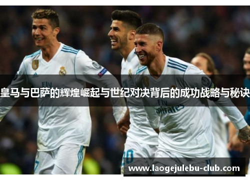 皇马与巴萨的辉煌崛起与世纪对决背后的成功战略与秘诀