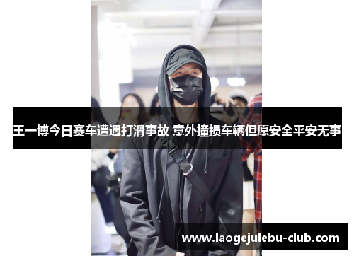 王一博今日赛车遭遇打滑事故 意外撞损车辆但愿安全平安无事